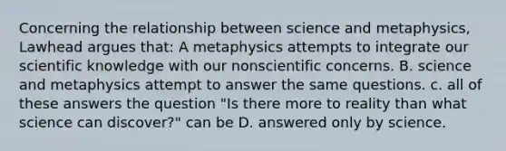 Concerning the relationship between science and metaphysics, Lawhead argues that: A metaphysics attempts to integrate our scientific knowledge with our nonscientific concerns. B. science and metaphysics attempt to answer the same questions. c. all of these answers the question "Is there more to reality than what science can discover?" can be D. answered only by science.