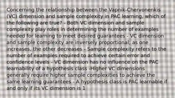 Concerning the relationship between the Vapnik-Chervonenkis (VC) dimension and sample complexity in PAC learning, which of the following are true? - Both VC dimension and sample complexity play roles in determining the number of examples needed for learning to meet desired guarantees - VC dimension and sample complexity are inversely proportional; as one increases, the other decreases - Sample complexity refers to the number of examples required to achieve certain error and confidence levels - VC dimension has no influence on the PAC learnability of a hypothesis class -Higher VC dimensions generally require higher sample complexities to achieve the same learning guarantees - A hypothesis class is PAC learnable if and only if its VC dimension is 1