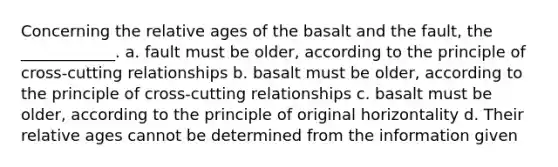 Concerning the relative ages of the basalt and the fault, the ____________. a. fault must be older, according to the principle of cross-cutting relationships b. basalt must be older, according to the principle of cross-cutting relationships c. basalt must be older, according to the principle of original horizontality d. Their relative ages cannot be determined from the information given