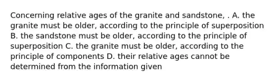 Concerning relative ages of the granite and sandstone, . A. the granite must be older, according to the principle of superposition B. the sandstone must be older, according to the principle of superposition C. the granite must be older, according to the principle of components D. their relative ages cannot be determined from the information given