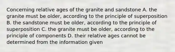 Concerning relative ages of the granite and sandstone A. the granite must be older, according to the principle of superposition B. the sandstone must be older, according to the principle of superposition C. the granite must be older, according to the principle of components D. their relative ages cannot be determined from the information given