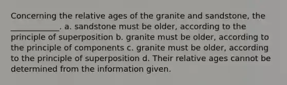 Concerning the relative ages of the granite and sandstone, the ____________. a. sandstone must be older, according to the principle of superposition b. granite must be older, according to the principle of components c. granite must be older, according to the principle of superposition d. Their relative ages cannot be determined from the information given.