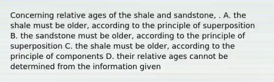 Concerning relative ages of the shale and sandstone, . A. the shale must be older, according to the principle of superposition B. the sandstone must be older, according to the principle of superposition C. the shale must be older, according to the principle of components D. their relative ages cannot be determined from the information given