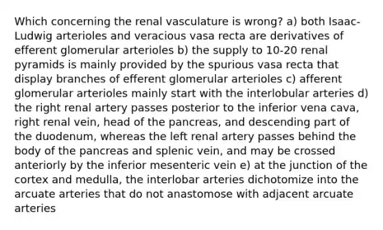 Which concerning the renal vasculature is wrong? a) both Isaac-Ludwig arterioles and veracious vasa recta are derivatives of efferent glomerular arterioles b) the supply to 10-20 renal pyramids is mainly provided by the spurious vasa recta that display branches of efferent glomerular arterioles c) afferent glomerular arterioles mainly start with the interlobular arteries d) the right renal artery passes posterior to the inferior vena cava, right renal vein, head of the pancreas, and descending part of the duodenum, whereas the left renal artery passes behind the body of the pancreas and splenic vein, and may be crossed anteriorly by the inferior mesenteric vein e) at the junction of the cortex and medulla, the interlobar arteries dichotomize into the arcuate arteries that do not anastomose with adjacent arcuate arteries