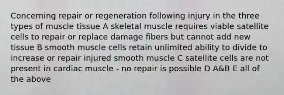 Concerning repair or regeneration following injury in the three types of <a href='https://www.questionai.com/knowledge/kMDq0yZc0j-muscle-tissue' class='anchor-knowledge'>muscle tissue</a> A skeletal muscle requires viable satellite cells to repair or replace damage fibers but cannot add new tissue B smooth muscle cells retain unlimited ability to divide to increase or repair injured smooth muscle C satellite cells are not present in cardiac muscle - no repair is possible D A&B E all of the above