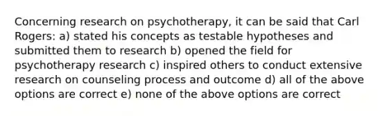 Concerning research on psychotherapy, it can be said that Carl Rogers: a) stated his concepts as testable hypotheses and submitted them to research b) opened the field for psychotherapy research c) inspired others to conduct extensive research on counseling process and outcome d) all of the above options are correct e) none of the above options are correct