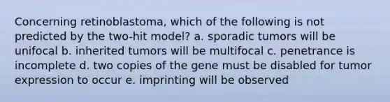 Concerning retinoblastoma, which of the following is not predicted by the two-hit model? a. sporadic tumors will be unifocal b. inherited tumors will be multifocal c. penetrance is incomplete d. two copies of the gene must be disabled for tumor expression to occur e. imprinting will be observed