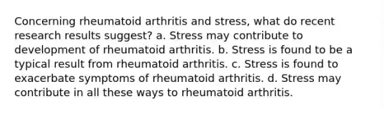 Concerning rheumatoid arthritis and stress, what do recent research results suggest? ​a. Stress may contribute to development of rheumatoid arthritis. ​b. Stress is found to be a typical result from rheumatoid arthritis. c. ​Stress is found to exacerbate symptoms of rheumatoid arthritis. d. ​Stress may contribute in all these ways to rheumatoid arthritis.