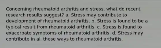 Concerning rheumatoid arthritis and stress, what do recent research results suggest? a. ​Stress may contribute to development of rheumatoid arthritis. ​b. Stress is found to be a typical result from rheumatoid arthritis. ​c. Stress is found to exacerbate symptoms of rheumatoid arthritis. d. ​Stress may contribute in all these ways to rheumatoid arthritis.