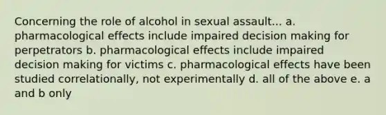 Concerning the role of alcohol in sexual assault... a. pharmacological effects include impaired decision making for perpetrators b. pharmacological effects include impaired decision making for victims c. pharmacological effects have been studied correlationally, not experimentally d. all of the above e. a and b only