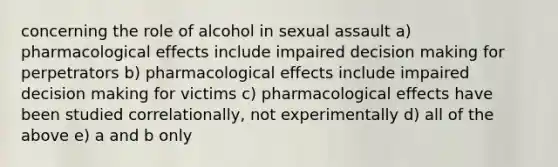 concerning the role of alcohol in sexual assault a) pharmacological effects include impaired decision making for perpetrators b) pharmacological effects include impaired decision making for victims c) pharmacological effects have been studied correlationally, not experimentally d) all of the above e) a and b only