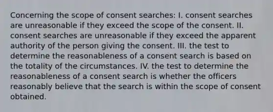 Concerning the scope of consent searches: I. consent searches are unreasonable if they exceed the scope of the consent. II. consent searches are unreasonable if they exceed the apparent authority of the person giving the consent. III. the test to determine the reasonableness of a consent search is based on the totality of the circumstances. IV. the test to determine the reasonableness of a consent search is whether the officers reasonably believe that the search is within the scope of consent obtained.