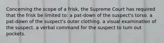 Concerning the scope of a frisk, the Supreme Court has required that the frisk be limited to: a pat-down of the suspect's torso. a pat-down of the suspect's outer clothing. a visual examination of the suspect. a verbal command for the suspect to turn out pockets.