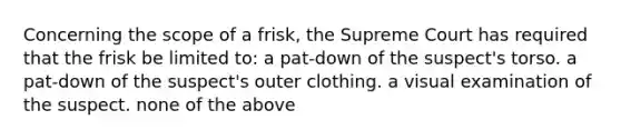 Concerning the scope of a frisk, the Supreme Court has required that the frisk be limited to: a pat-down of the suspect's torso. a pat-down of the suspect's outer clothing. a visual examination of the suspect. none of the above