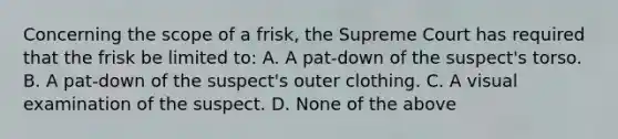 Concerning the scope of a frisk, the Supreme Court has required that the frisk be limited to: A. A pat-down of the suspect's torso. B. A pat-down of the suspect's outer clothing. C. A visual examination of the suspect. D. None of the above