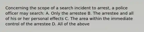 Concerning the scope of a search incident to arrest, a police officer may search: A. Only the arrestee B. The arrestee and all of his or her personal effects C. The area within the immediate control of the arrestee D. All of the above