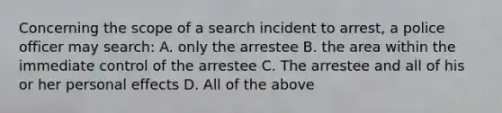 Concerning the scope of a search incident to arrest, a police officer may search: A. only the arrestee B. the area within the immediate control of the arrestee C. The arrestee and all of his or her personal effects D. All of the above