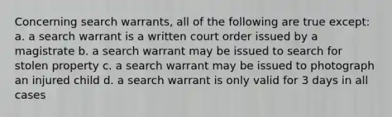 Concerning search warrants, all of the following are true except: a. a search warrant is a written court order issued by a magistrate b. a search warrant may be issued to search for stolen property c. a search warrant may be issued to photograph an injured child d. a search warrant is only valid for 3 days in all cases