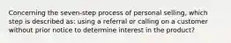 Concerning the seven-step process of personal selling, which step is described as: using a referral or calling on a customer without prior notice to determine interest in the product?