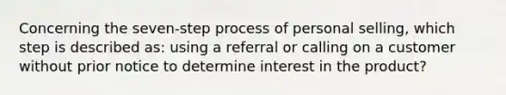 Concerning the seven-step process of personal selling, which step is described as: using a referral or calling on a customer without prior notice to determine interest in the product?