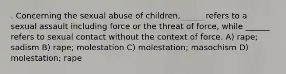 . Concerning the sexual abuse of children, _____ refers to a sexual assault including force or the threat of force, while ______ refers to sexual contact without the context of force. A) rape; sadism B) rape; molestation C) molestation; masochism D) molestation; rape