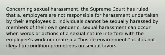 Concerning sexual harassment, the Supreme Court has ruled that a. employers are not responsible for harassment undertaken by their employees b. individuals cannot be sexually harassed by members of their own gender c. sexual harassment can occur when words or actions of a sexual nature interfere with the employee's work or create a a "hostile environment." d. it is not illegal to condition promotions on sexual favors