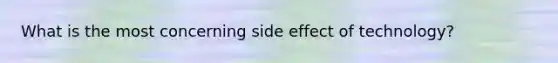 What is the most concerning side effect of technology?