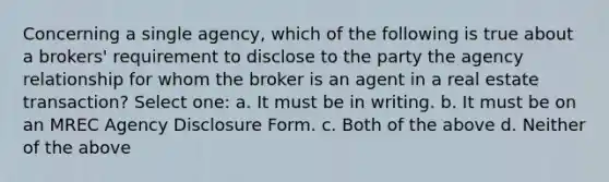 Concerning a single agency, which of the following is true about a brokers' requirement to disclose to the party the agency relationship for whom the broker is an agent in a real estate transaction? Select one: a. It must be in writing. b. It must be on an MREC Agency Disclosure Form. c. Both of the above d. Neither of the above