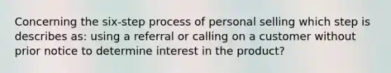 Concerning the six-step process of personal selling which step is describes as: using a referral or calling on a customer without prior notice to determine interest in the product?