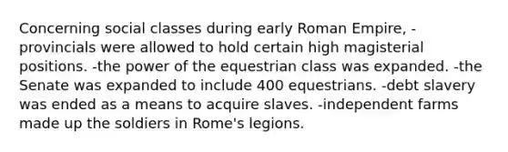 Concerning social classes during early Roman Empire, -provincials were allowed to hold certain high magisterial positions. -the power of the equestrian class was expanded. -the Senate was expanded to include 400 equestrians. -debt slavery was ended as a means to acquire slaves. -independent farms made up the soldiers in Rome's legions.