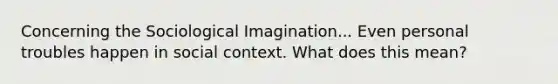 Concerning the Sociological Imagination... Even personal troubles happen in social context. What does this mean?