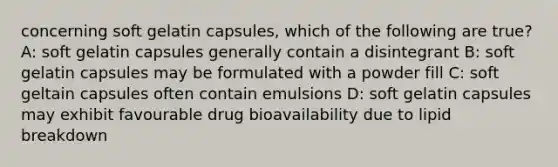 concerning soft gelatin capsules, which of the following are true? A: soft gelatin capsules generally contain a disintegrant B: soft gelatin capsules may be formulated with a powder fill C: soft geltain capsules often contain emulsions D: soft gelatin capsules may exhibit favourable drug bioavailability due to lipid breakdown