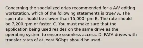 Concerning the specialized dries recommended for a A/V editing workstation, which of the following statements is true? A. The spin rate should be slower than 15,000 rpm B. The rate should be 7,200 rpm or faster. C. You must make sure that the application being used resides on the same drive as the operating system to ensure seamless access. D. PATA drives with transfer rates of at least 6Gbps should be used.