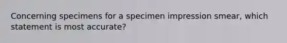 Concerning specimens for a specimen impression smear, which statement is most accurate?