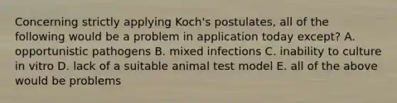 Concerning strictly applying Koch's postulates, all of the following would be a problem in application today except? A. opportunistic pathogens B. mixed infections C. inability to culture in vitro D. lack of a suitable animal test model E. all of the above would be problems