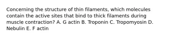 Concerning the structure of thin filaments, which molecules contain the active sites that bind to thick filaments during muscle contraction? A. G actin B. Troponin C. Tropomyosin D. Nebulin E. F actin