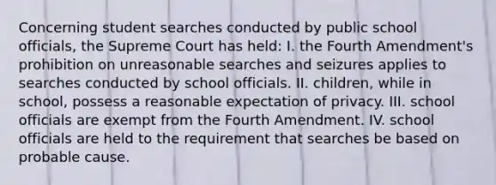 Concerning student searches conducted by public school officials, the Supreme Court has held: I. the Fourth Amendment's prohibition on unreasonable searches and seizures applies to searches conducted by school officials. II. children, while in school, possess a reasonable expectation of privacy. III. school officials are exempt from the Fourth Amendment. IV. school officials are held to the requirement that searches be based on probable cause.