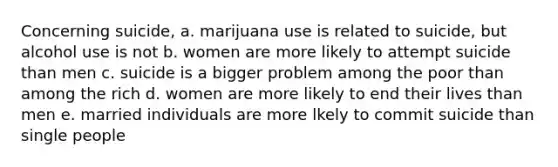 Concerning suicide, a. marijuana use is related to suicide, but alcohol use is not b. women are more likely to attempt suicide than men c. suicide is a bigger problem among the poor than among the rich d. women are more likely to end their lives than men e. married individuals are more lkely to commit suicide than single people