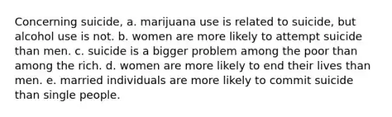 Concerning suicide, a. marijuana use is related to suicide, but alcohol use is not. b. women are more likely to attempt suicide than men. c. suicide is a bigger problem among the poor than among the rich. d. women are more likely to end their lives than men. e. married individuals are more likely to commit suicide than single people.