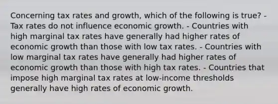 Concerning tax rates and growth, which of the following is true? - Tax rates do not influence economic growth. - Countries with high marginal tax rates have generally had higher rates of economic growth than those with low tax rates. - Countries with low marginal tax rates have generally had higher rates of economic growth than those with high tax rates. - Countries that impose high marginal tax rates at low-income thresholds generally have high rates of economic growth.