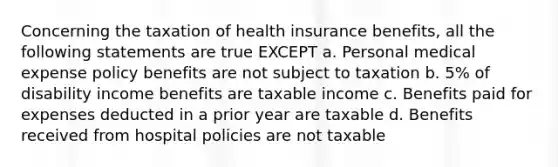 Concerning the taxation of health insurance benefits, all the following statements are true EXCEPT a. Personal medical expense policy benefits are not subject to taxation b. 5% of disability income benefits are taxable income c. Benefits paid for expenses deducted in a prior year are taxable d. Benefits received from hospital policies are not taxable