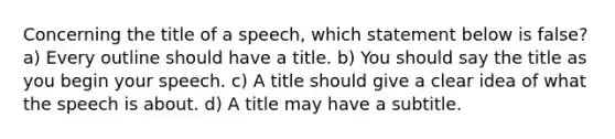 Concerning the title of a speech, which statement below is false? a) Every outline should have a title. b) You should say the title as you begin your speech. c) A title should give a clear idea of what the speech is about. d) A title may have a subtitle.