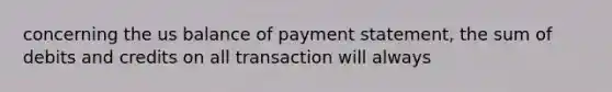 concerning the us balance of payment statement, the sum of debits and credits on all transaction will always