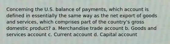 Concerning the U.S. balance of payments, which account is defined in essentially the same way as the net export of goods and services, which comprises part of the country's gross domestic product? a. Merchandise trade account b. Goods and services account c. Current account d. Capital account