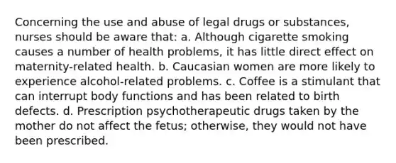 Concerning the use and abuse of legal drugs or substances, nurses should be aware that: a. Although cigarette smoking causes a number of health problems, it has little direct effect on maternity-related health. b. Caucasian women are more likely to experience alcohol-related problems. c. Coffee is a stimulant that can interrupt body functions and has been related to birth defects. d. Prescription psychotherapeutic drugs taken by the mother do not affect the fetus; otherwise, they would not have been prescribed.