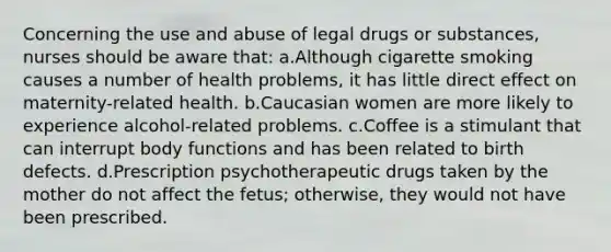 Concerning the use and abuse of legal drugs or substances, nurses should be aware that: a.Although cigarette smoking causes a number of health problems, it has little direct effect on maternity-related health. b.Caucasian women are more likely to experience alcohol-related problems. c.Coffee is a stimulant that can interrupt body functions and has been related to birth defects. d.Prescription psychotherapeutic drugs taken by the mother do not affect the fetus; otherwise, they would not have been prescribed.