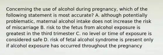 Concerning the use of alcohol during pregnancy, which of the following statement is most accurate? A. although potentially problematic, maternal alcohol intake does not increase the risk of miscarriage B. risk to the fetus from alcohol exposure is greatest in the third trimester C. no level or time of exposure is considered safe D. risk of fetal alcohol syndrome is present only if alcohol exposure has occurred throughout the pregnancy