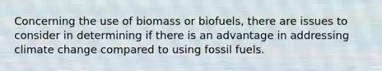 Concerning the use of biomass or biofuels, there are issues to consider in determining if there is an advantage in addressing climate change compared to using <a href='https://www.questionai.com/knowledge/kMJQN94mJQ-fossil-fuels' class='anchor-knowledge'>fossil fuels</a>.