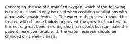 Concerning the use of humidified oxygen, which of the following is true? a. It should only be used when assisting ventilations with a bag-valve-mask device. b. The water in the reservoir should be treated with chlorine tablets to prevent the growth of bacteria. c. It is not of great benefit during short transports but can make the patient more comfortable. d. The water reservoir should be changed on a weekly basis.