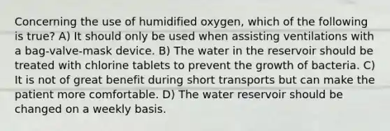 Concerning the use of humidified oxygen, which of the following is true? A) It should only be used when assisting ventilations with a bag-valve-mask device. B) The water in the reservoir should be treated with chlorine tablets to prevent the growth of bacteria. C) It is not of great benefit during short transports but can make the patient more comfortable. D) The water reservoir should be changed on a weekly basis.